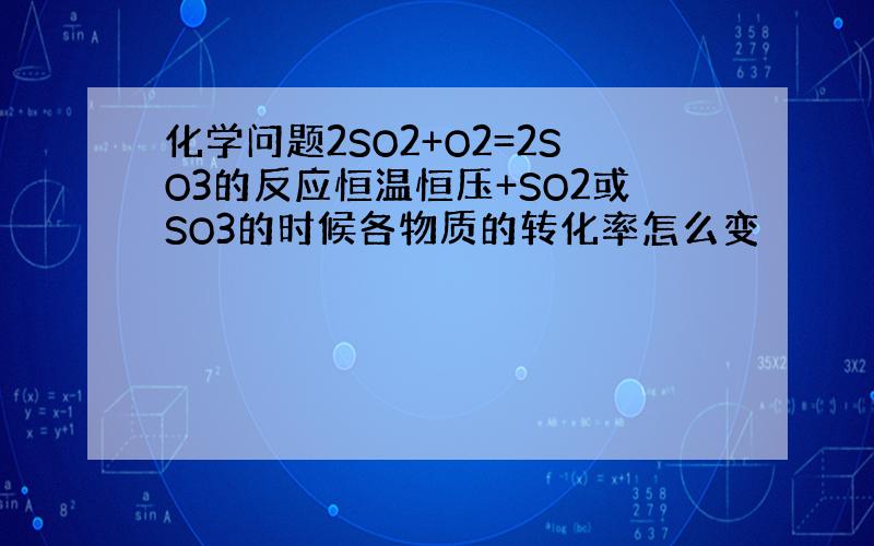 化学问题2SO2+O2=2SO3的反应恒温恒压+SO2或SO3的时候各物质的转化率怎么变