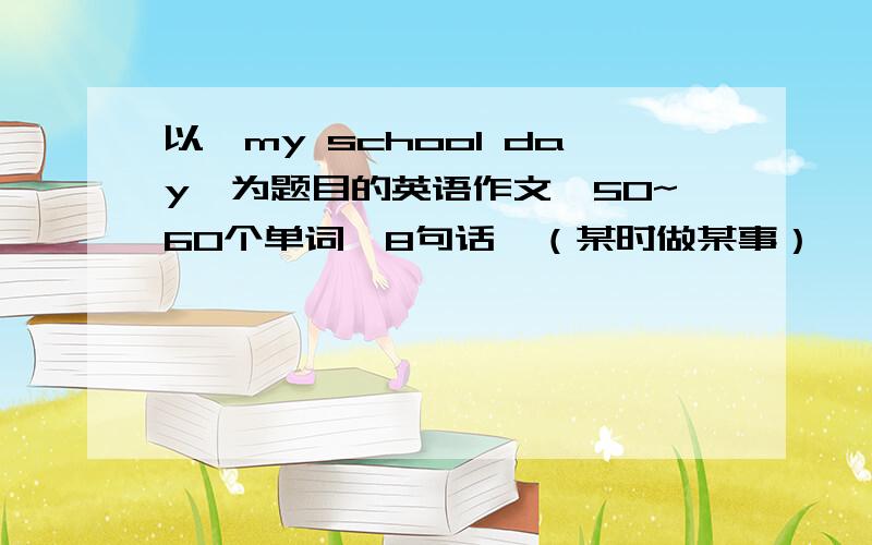 以《my school day》为题目的英语作文,50~60个单词,8句话,（某时做某事）