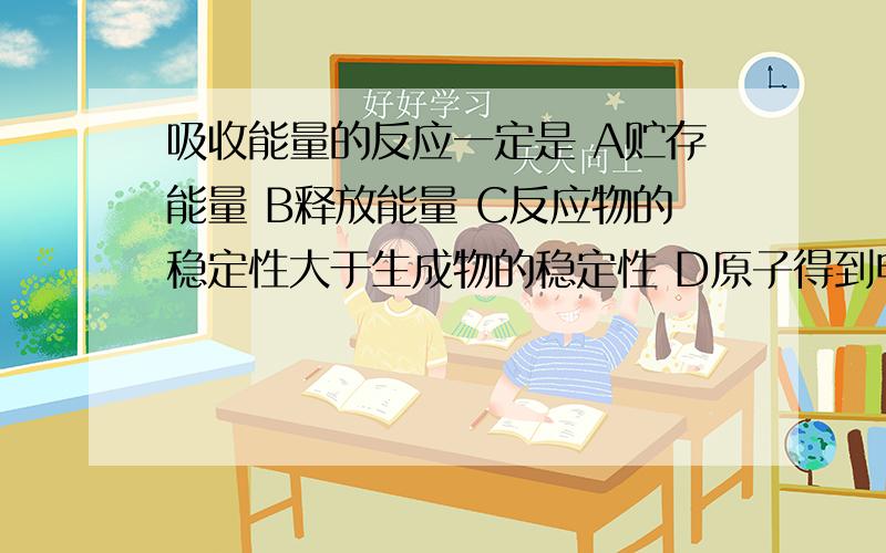 吸收能量的反应一定是 A贮存能量 B释放能量 C反应物的稳定性大于生成物的稳定性 D原子得到电子的反应