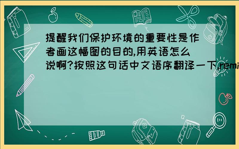 提醒我们保护环境的重要性是作者画这幅图的目的,用英语怎么说啊?按照这句话中文语序翻译一下,reminding us of