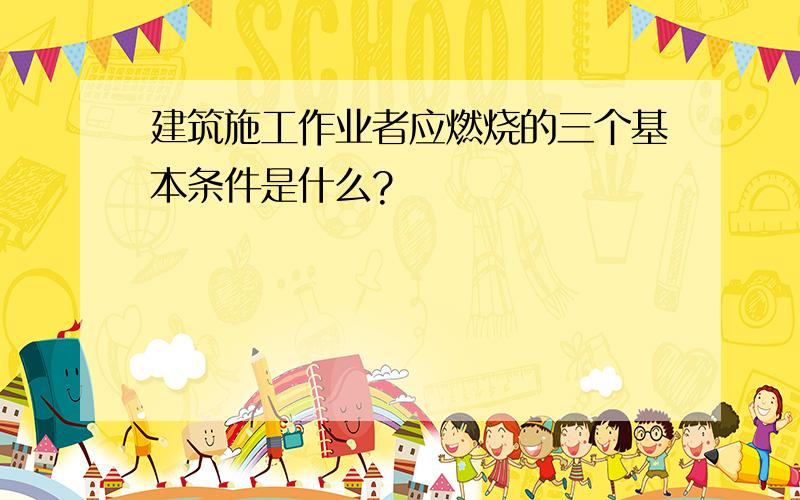 建筑施工作业者应燃烧的三个基本条件是什么?