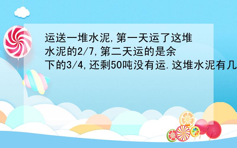 运送一堆水泥,第一天运了这堆水泥的2/7,第二天运的是余下的3/4,还剩50吨没有运.这堆水泥有几吨