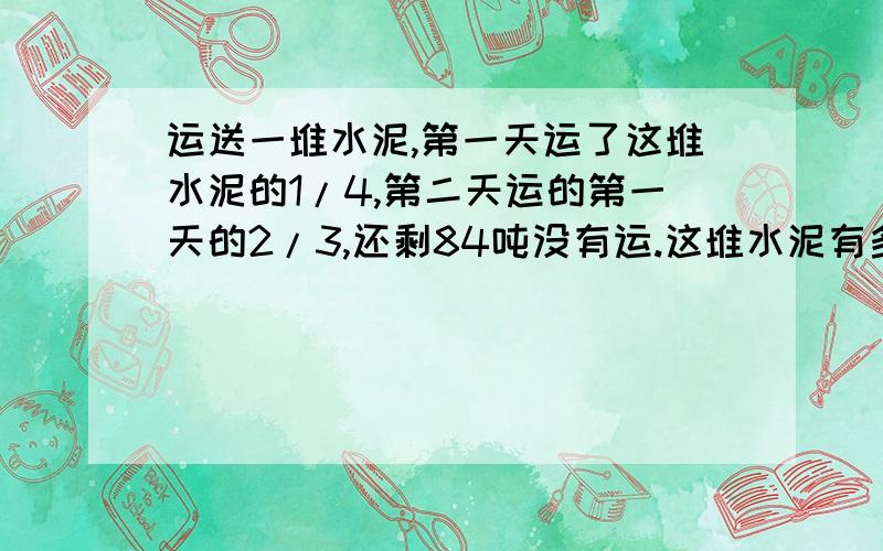 运送一堆水泥,第一天运了这堆水泥的1/4,第二天运的第一天的2/3,还剩84吨没有运.这堆水泥有多少吨?