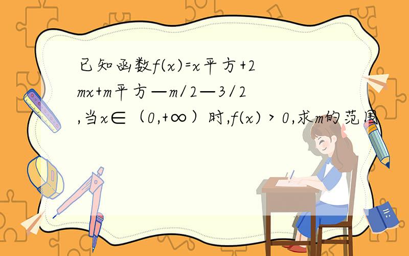 已知函数f(x)=x平方+2mx+m平方—m/2—3/2,当x∈（0,+∞）时,f(x)＞0,求m的范围