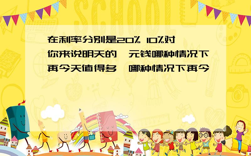 在利率分别是20% 10%对你来说明天的一元钱哪种情况下再今天值得多,哪种情况下再今