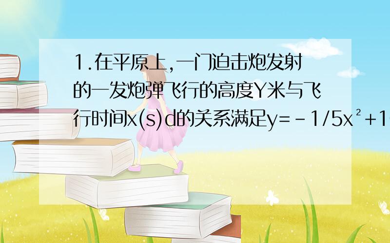 1.在平原上,一门迫击炮发射的一发炮弹飞行的高度Y米与飞行时间x(s)d的关系满足y=-1/5x²+10x