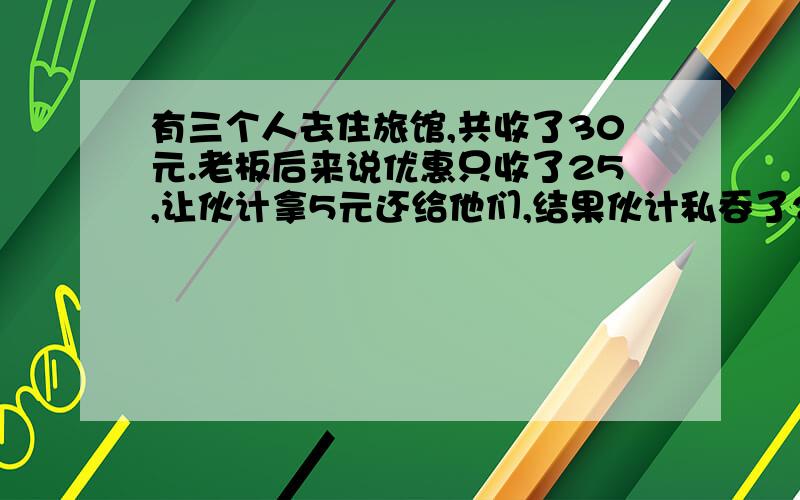 有三个人去住旅馆,共收了30元.老板后来说优惠只收了25,让伙计拿5元还给他们,结果伙计私吞了2元,还给了他们3元,这样