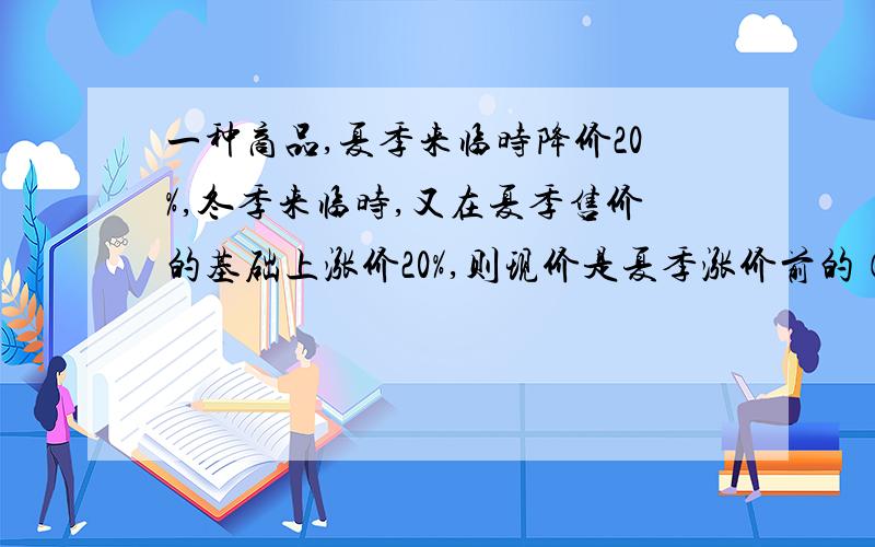 一种商品,夏季来临时降价20%,冬季来临时,又在夏季售价的基础上涨价20%,则现价是夏季涨价前的（ ）%