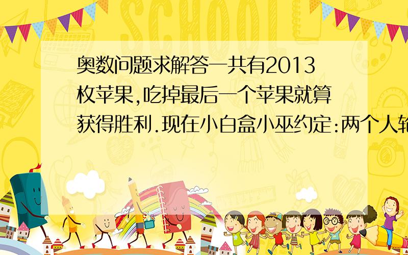 奥数问题求解答一共有2013枚苹果,吃掉最后一个苹果就算获得胜利.现在小白盒小巫约定:两个人轮流吃,每个人只能吃1,3,