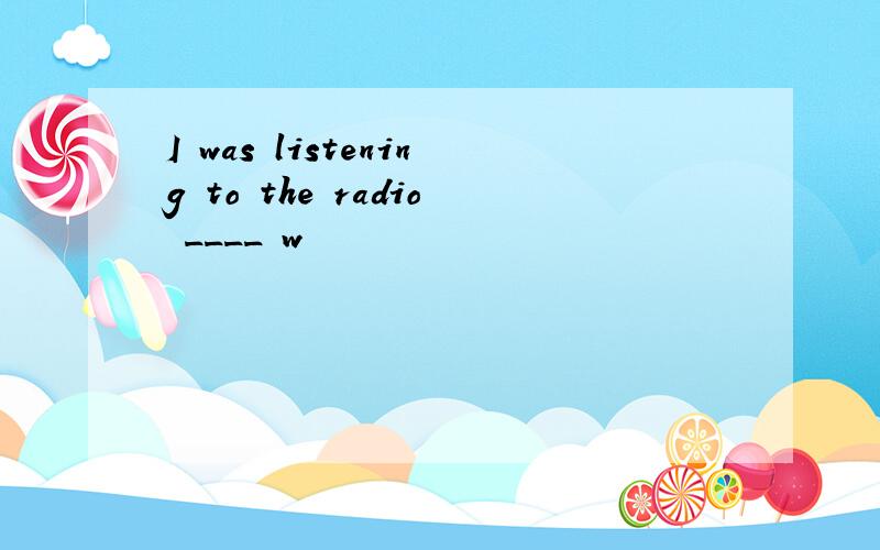 I was listening to the radio ____ w