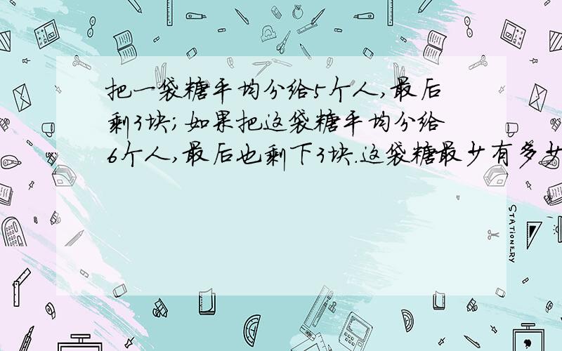 把一袋糖平均分给5个人,最后剩3块;如果把这袋糖平均分给6个人,最后也剩下3块.这袋糖最少有多少块?