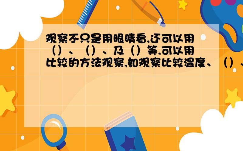 观察不只是用眼睛看,还可以用（）、（）、及（）等,可以用比较的方法观察,如观察比较温度、（）、（）等