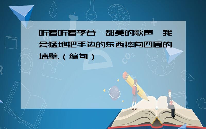 听着听着李谷一甜美的歌声,我会猛地把手边的东西摔向四周的墙壁.（缩句）