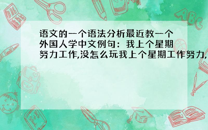 语文的一个语法分析最近教一个外国人学中文例句：我上个星期努力工作,没怎么玩我上个星期工作努力,没怎么玩哪个正确?为什么呢