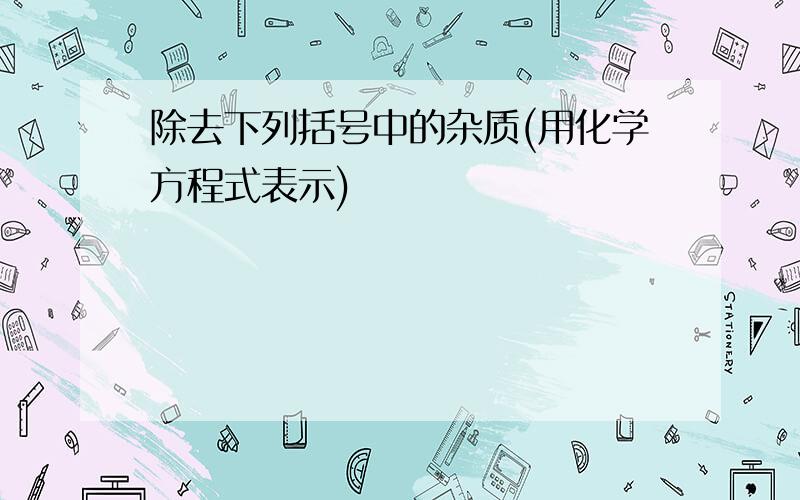 除去下列括号中的杂质(用化学方程式表示)