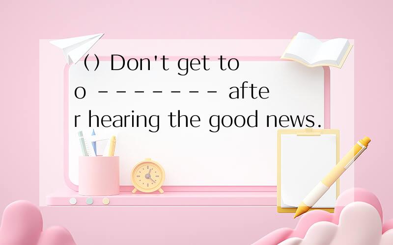 （）Don't get too ------- after hearing the good news.