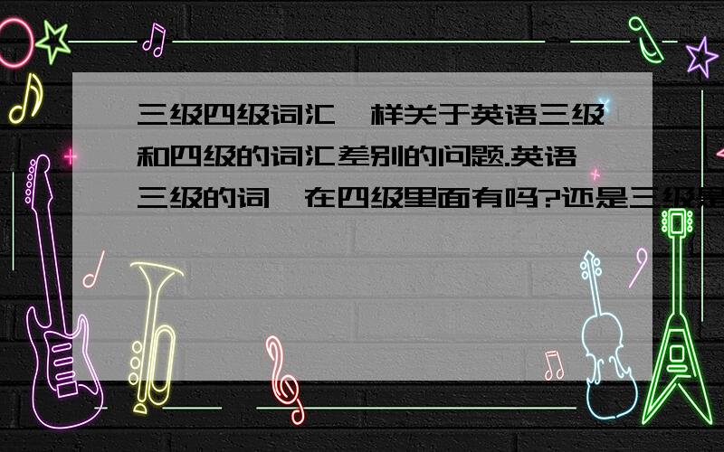 三级四级词汇一样关于英语三级和四级的词汇差别的问题.英语三级的词,在四级里面有吗?还是三级是三级的词,四级又是四级的单词