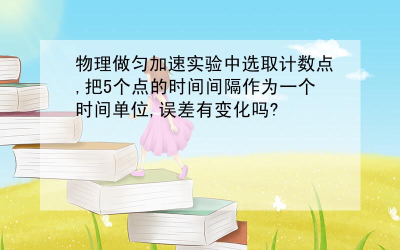 物理做匀加速实验中选取计数点,把5个点的时间间隔作为一个时间单位,误差有变化吗?