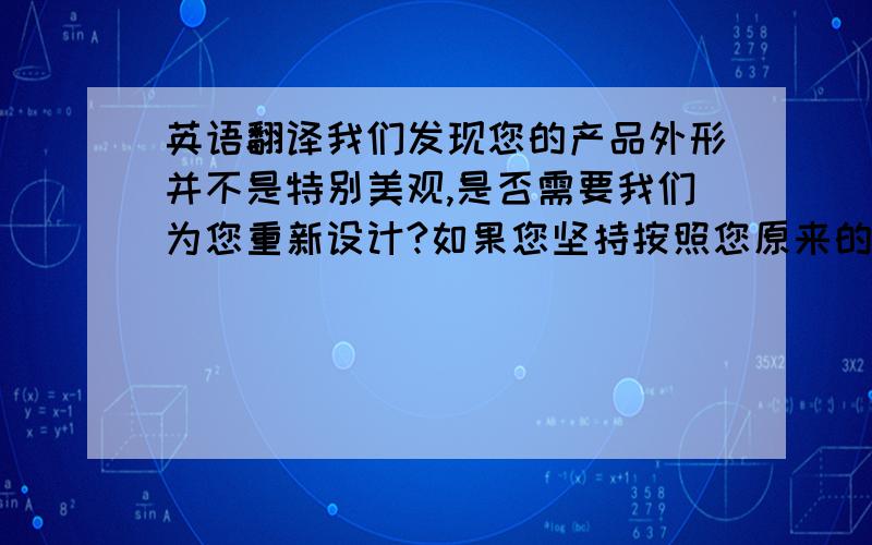 英语翻译我们发现您的产品外形并不是特别美观,是否需要我们为您重新设计?如果您坚持按照您原来的产品设计,我们尊重您的选择!