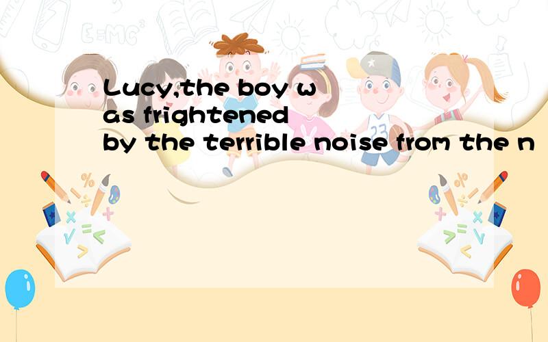 Lucy,the boy was frightened by the terrible noise from the n