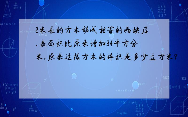 2米长的方木锯成相等的两块后,表面积比原来增加34平方分米,原来这根方木的体积是多少立方米?