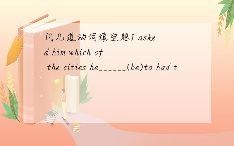 问几道动词填空题I asked him which of the cities he______(be)to had t