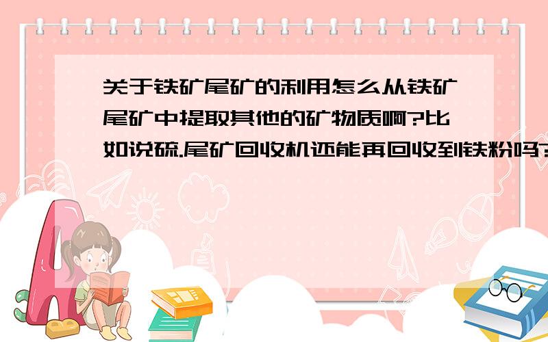 关于铁矿尾矿的利用怎么从铁矿尾矿中提取其他的矿物质啊?比如说硫.尾矿回收机还能再回收到铁粉吗?一台尾矿回收机的价格是多少