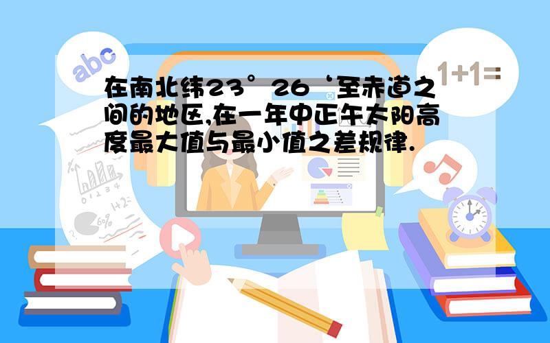 在南北纬23°26‘至赤道之间的地区,在一年中正午太阳高度最大值与最小值之差规律.