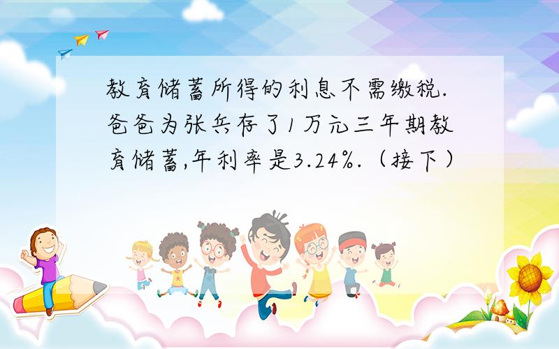 教育储蓄所得的利息不需缴税.爸爸为张兵存了1万元三年期教育储蓄,年利率是3.24%.（接下）