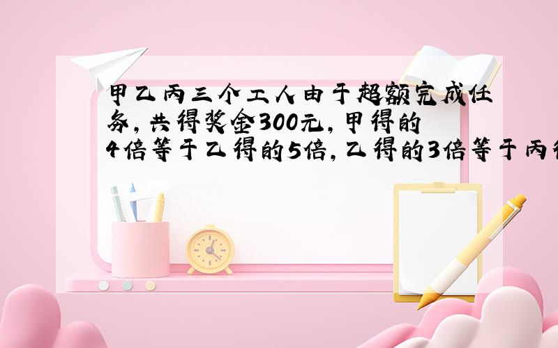 甲乙丙三个工人由于超额完成任务,共得奖金300元,甲得的4倍等于乙得的5倍,乙得的3倍等于丙得的2倍,甲乙丙个得奖金多少