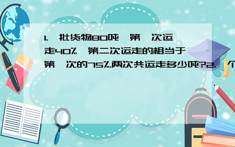 1.一批货物80吨,第一次运走40%,第二次运走的相当于第一次的75%.两次共运走多少吨?2.一个数的75%比它的35%