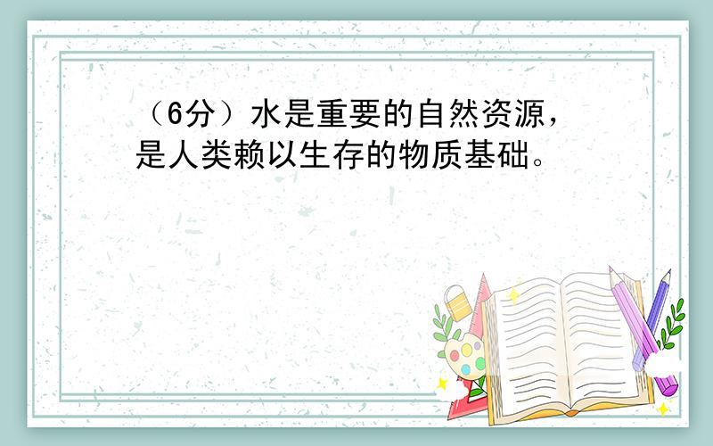 （6分）水是重要的自然资源，是人类赖以生存的物质基础。