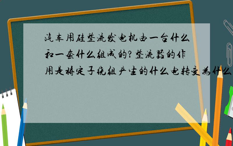 汽车用硅整流发电机由一台什么和一套什么组成的?整流器的作用是将定子绕组产生的什么电转变为什么电.