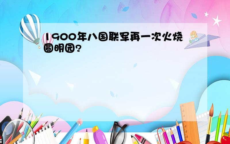 1900年八国联军再一次火烧圆明园?