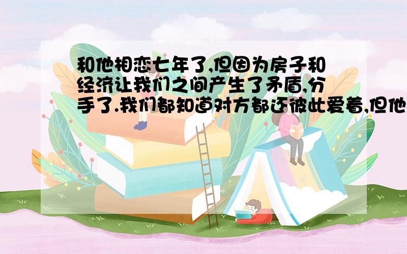 和他相恋七年了,但因为房子和经济让我们之间产生了矛盾,分手了.我们都知道对方都还彼此爱着,但他一直犹犹豫豫的,让我好痛苦