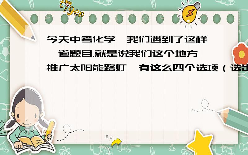 今天中考化学,我们遇到了这样一道题目.就是说我们这个地方推广太阳能路灯,有这么四个选项（选出错误的）：A：灯铝合金支架是