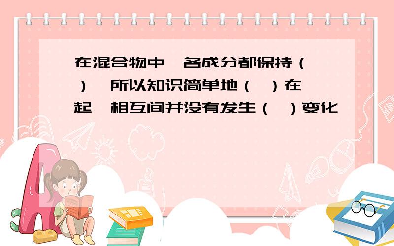 在混合物中,各成分都保持（ ）,所以知识简单地（ ）在一起,相互间并没有发生（ ）变化