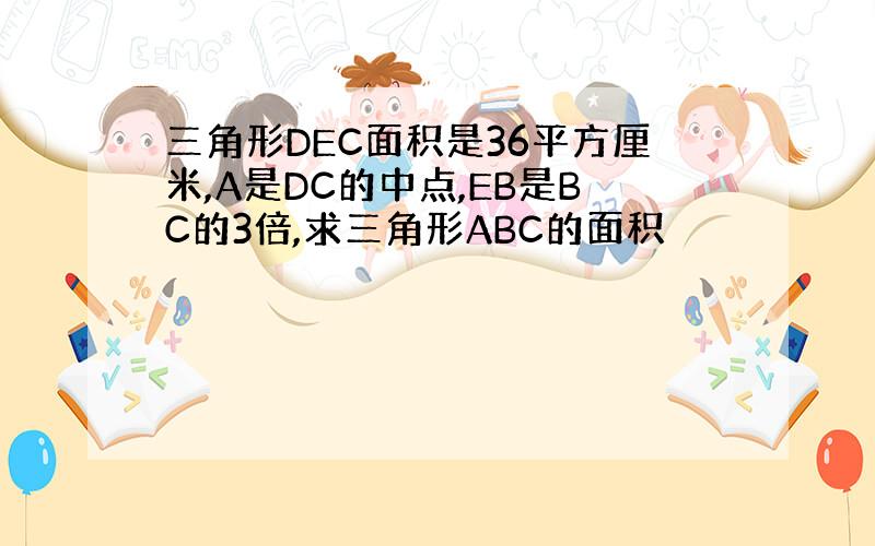 三角形DEC面积是36平方厘米,A是DC的中点,EB是BC的3倍,求三角形ABC的面积