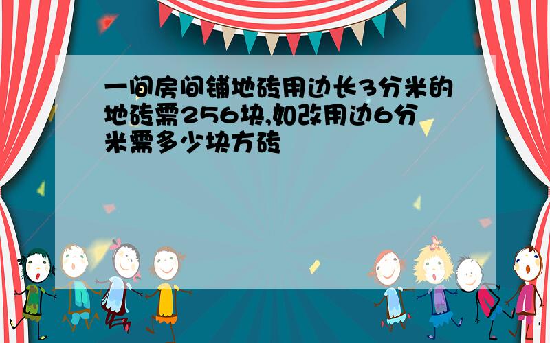 一间房间铺地砖用边长3分米的地砖需256块,如改用边6分米需多少块方砖