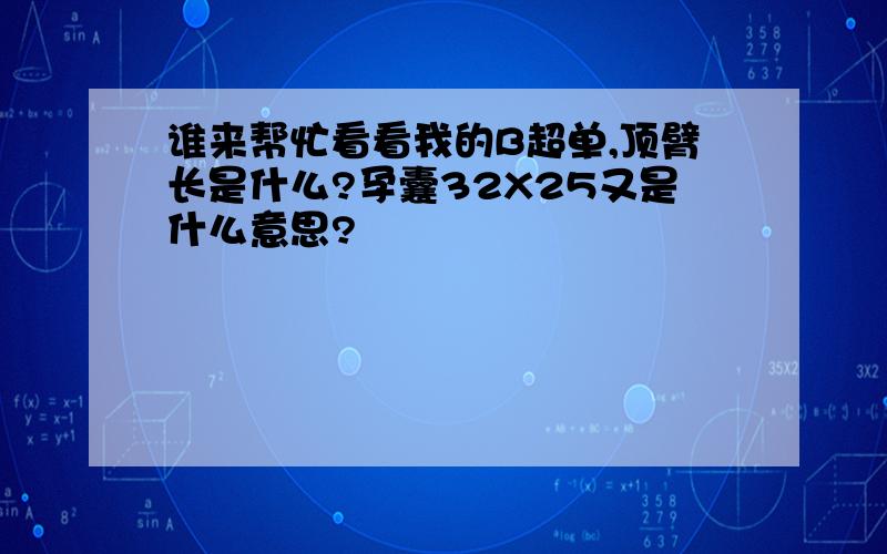 谁来帮忙看看我的B超单,顶臂长是什么?孕囊32X25又是什么意思?