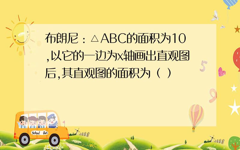 布朗尼：△ABC的面积为10,以它的一边为x轴画出直观图后,其直观图的面积为（ ）