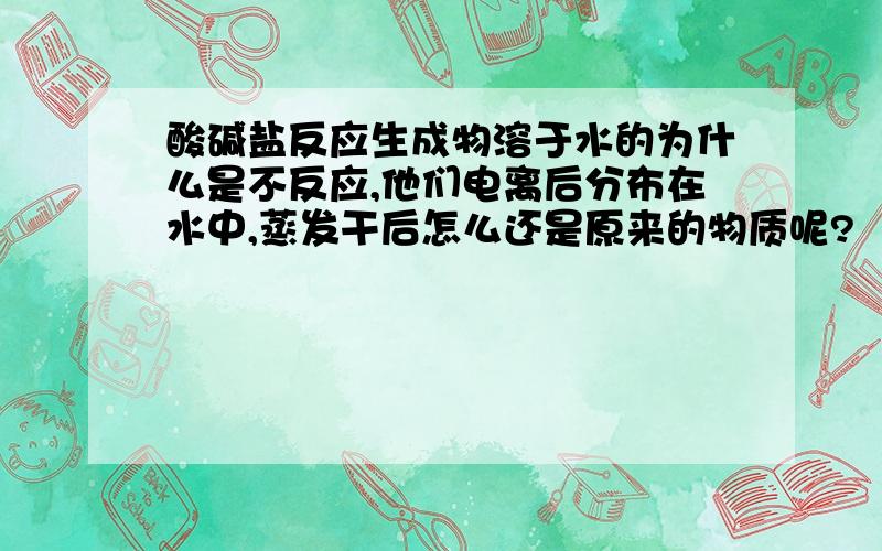 酸碱盐反应生成物溶于水的为什么是不反应,他们电离后分布在水中,蒸发干后怎么还是原来的物质呢?