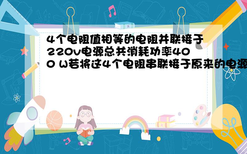 4个电阻值相等的电阻并联接于220v电源总共消耗功率400 W若将这4个电阻串联接于原来的电源,消耗功率应多少? 并联和