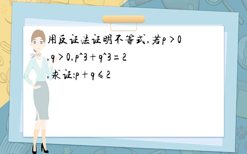 用反证法证明不等式,若p>0,q>0,p^3+q^3=2,求证：p+q≤2