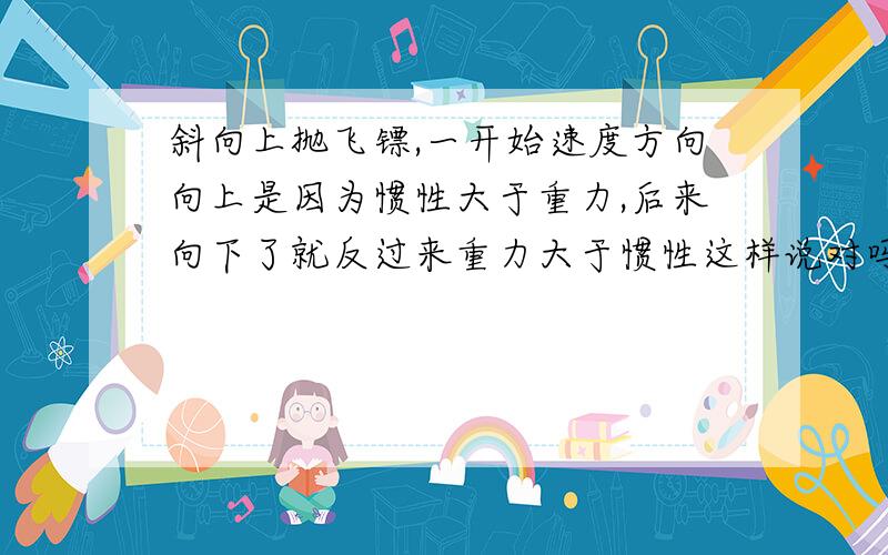 斜向上抛飞镖,一开始速度方向向上是因为惯性大于重力,后来向下了就反过来重力大于惯性这样说对吗