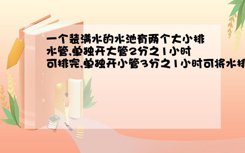 一个装满水的水池有两个大小排水管,单独开大管2分之1小时可排完,单独开小管3分之1小时可将水排完,如果两管齐开,几小时可