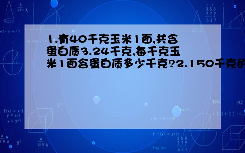 1.有40千克玉米1面,共含蛋白质3.24千克,每千克玉米1面含蛋白质多少千克?2.150千克的