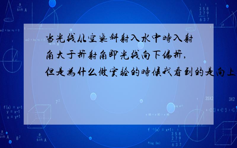 当光线从空气斜射入水中时入射角大于折射角即光线向下偏折,但是为什么做实验的时候我看到的是向上偏折?