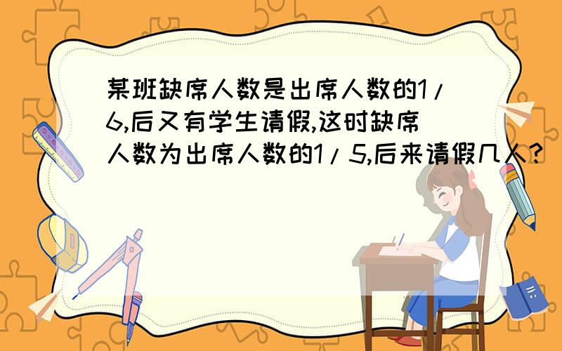 某班缺席人数是出席人数的1/6,后又有学生请假,这时缺席人数为出席人数的1/5,后来请假几人?