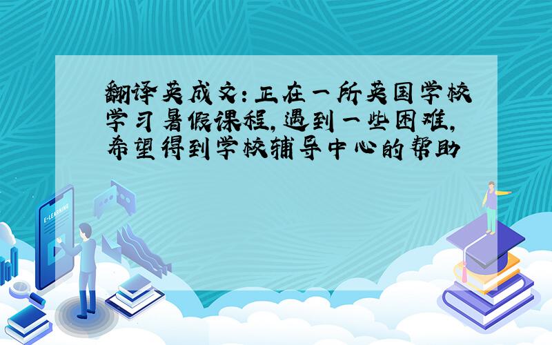 翻译英成文：正在一所英国学校学习暑假课程,遇到一些困难,希望得到学校辅导中心的帮助